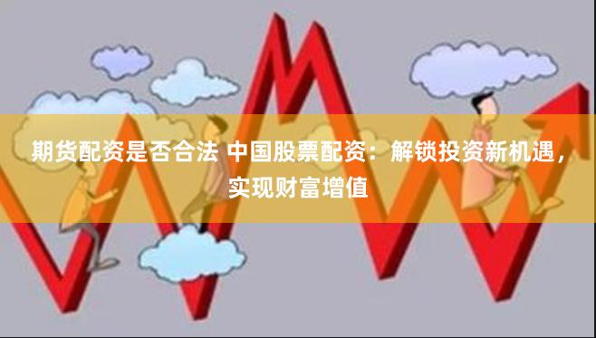 期货配资是否合法 中国股票配资：解锁投资新机遇，实现财富增值