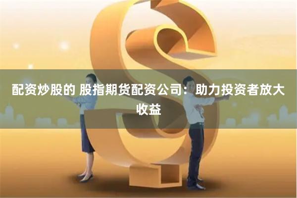 配资炒股的 股指期货配资公司：助力投资者放大收益