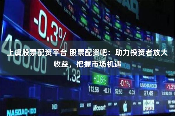 上虞股票配资平台 股票配资吧：助力投资者放大收益，把握市场机遇