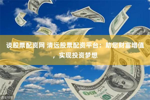 谈股票配资网 清远股票配资平台：助您财富增值，实现投资梦想