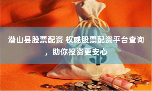 潜山县股票配资 权威股票配资平台查询，助你投资更安心