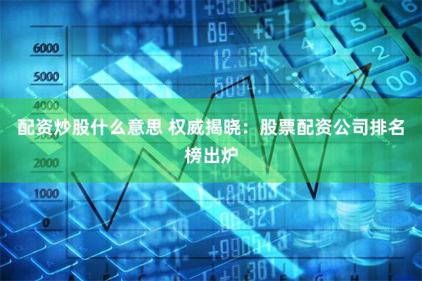 配资炒股什么意思 权威揭晓：股票配资公司排名榜出炉