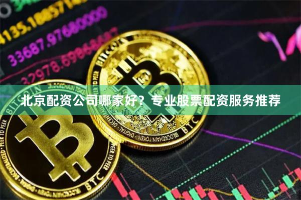 北京配资公司哪家好?专业股票配资服务推荐